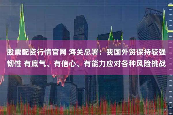 股票配资行情官网 海关总署：我国外贸保持较强韧性 有底气、有信心、有能力应对各种风险挑战