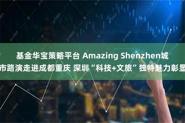 基金华宝策略平台 Amazing Shenzhen城市路演走进成都重庆 深圳“科技+文旅”独特魅力彰显