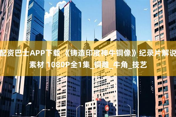 配资巴士APP下载 《铸造印度神牛铜像》纪录片解说素材 1080P全1集_铜雕_牛角_技艺