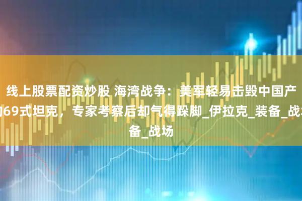 线上股票配资炒股 海湾战争:美军轻易击毁中国产的69式坦克,专家考察后却气得跺脚_伊拉克_装备_战场
