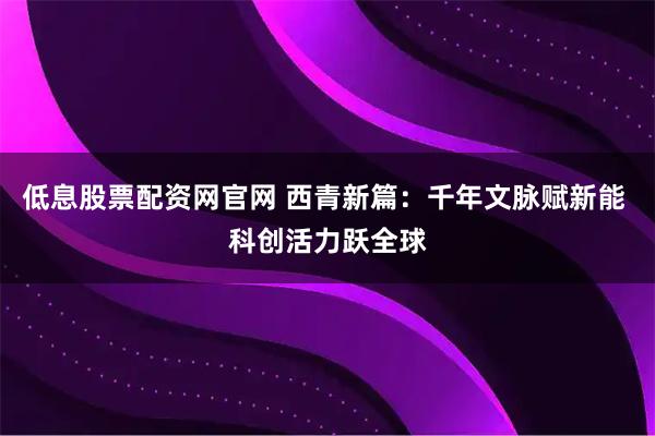 低息股票配资网官网 西青新篇：千年文脉赋新能 科创活力跃全球