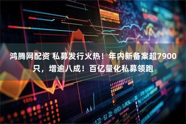 鸿腾网配资 私募发行火热！年内新备案超7900只，增逾八成！百亿量化私募领跑